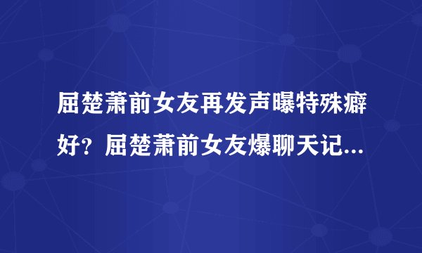 屈楚萧前女友再发声曝特殊癖好？屈楚萧前女友爆聊天记录尺度太大