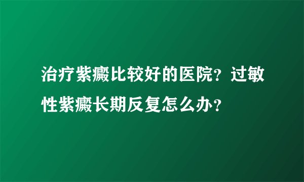 治疗紫癜比较好的医院？过敏性紫癜长期反复怎么办？