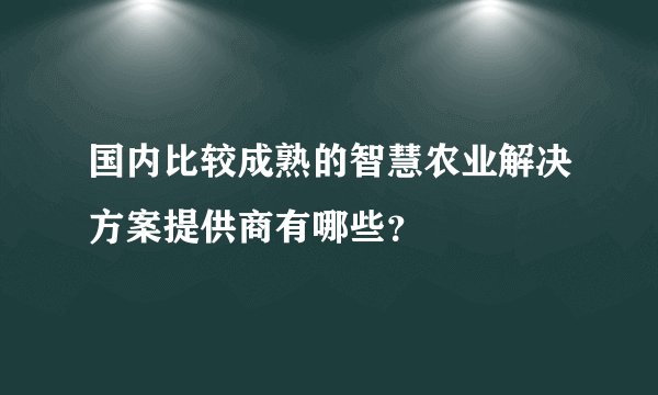 国内比较成熟的智慧农业解决方案提供商有哪些？