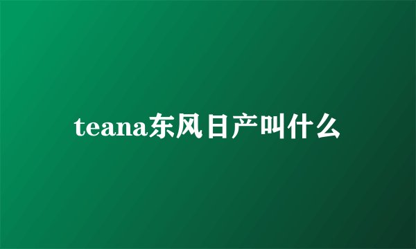 teana东风日产叫什么