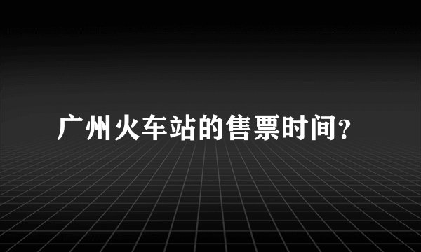 广州火车站的售票时间？