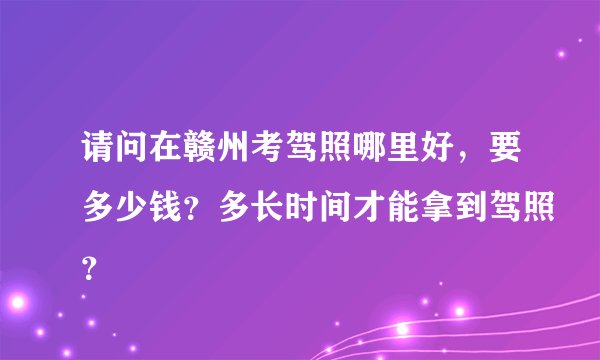 请问在赣州考驾照哪里好，要多少钱？多长时间才能拿到驾照？