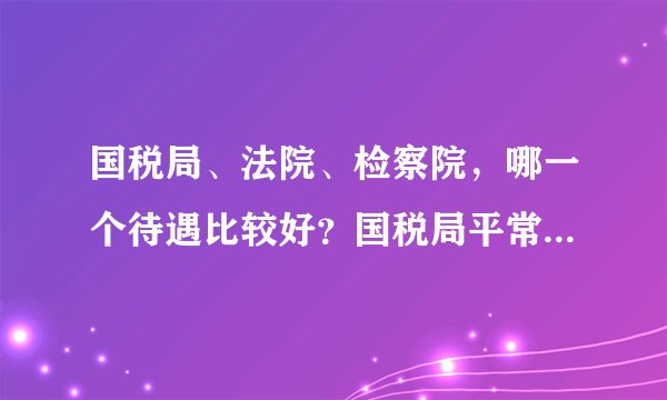 国税局、法院、检察院，哪一个待遇比较好？国税局平常都做什么？我是法学专业的。 想考这三个部门，不知哪