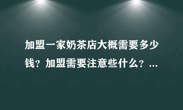 加盟一家奶茶店大概需要多少钱？加盟需要注意些什么？求详细告知！谢谢