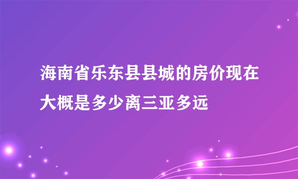 海南省乐东县县城的房价现在大概是多少离三亚多远