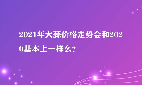 2021年大蒜价格走势会和2020基本上一样么？