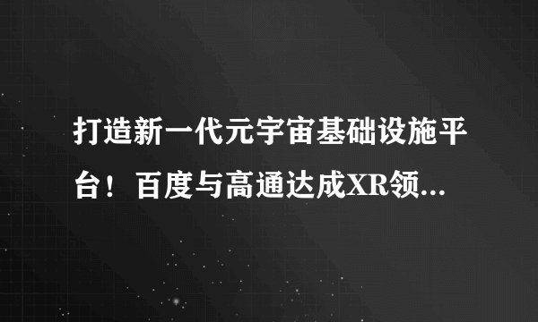 打造新一代元宇宙基础设施平台！百度与高通达成XR领域全面战略合作