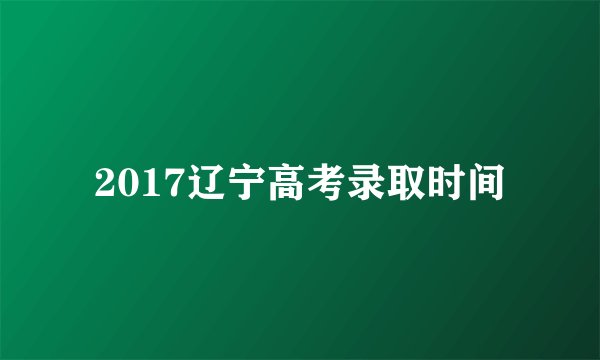 2017辽宁高考录取时间
