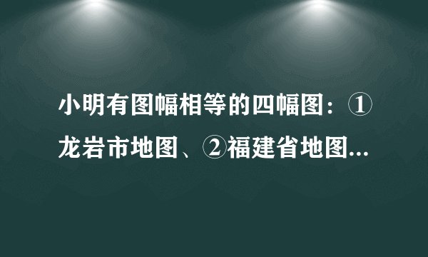 小明有图幅相等的四幅图：①龙岩市地图、②福建省地图、③中国地图、④世界地图，据此回答下面小题：9. 四幅图中，比例尺最小的是(   )A. 龙岩市地图	B.福建省地图	C.中国地图	D.世界地图10. 四幅图中，所表示的内容最详细的是（   ）A. 龙岩市地图	B.福建省地图	C.中国地图	D.世界地图
