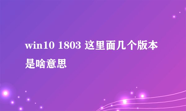 win10 1803 这里面几个版本是啥意思