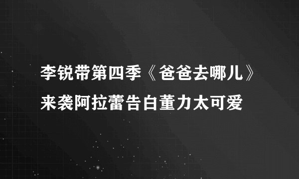 李锐带第四季《爸爸去哪儿》来袭阿拉蕾告白董力太可爱