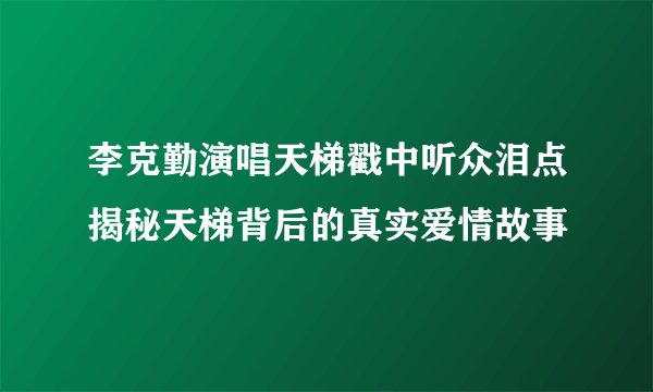 李克勤演唱天梯戳中听众泪点揭秘天梯背后的真实爱情故事