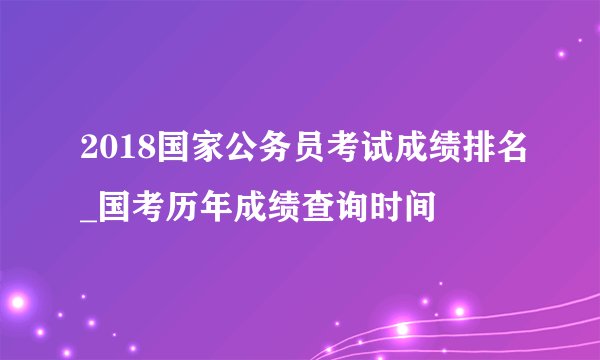 2018国家公务员考试成绩排名_国考历年成绩查询时间