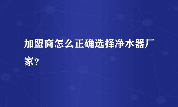 加盟商怎么正确选择净水器厂家？