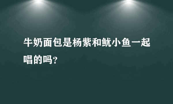 牛奶面包是杨紫和鱿小鱼一起唱的吗？