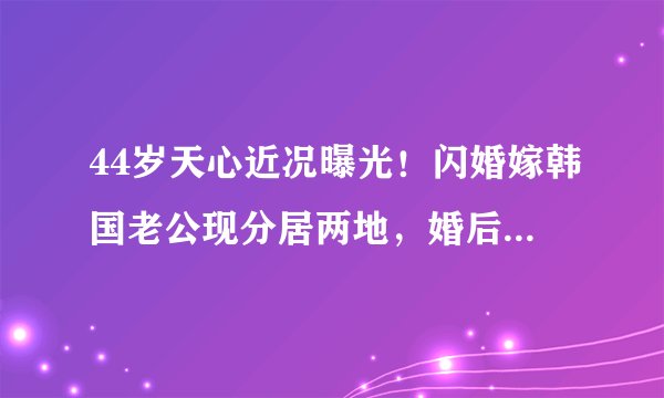 44岁天心近况曝光！闪婚嫁韩国老公现分居两地，婚后坚持不生子