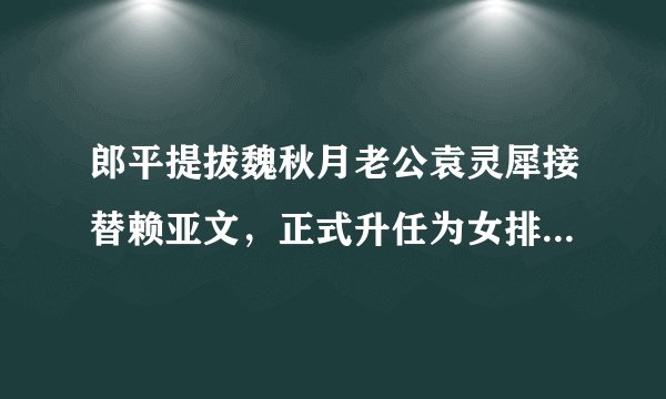 郎平提拔魏秋月老公袁灵犀接替赖亚文，正式升任为女排领队，你如何看待？