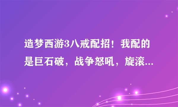 造梦西游3八戒配招！我配的是巨石破，战争怒吼，旋滚球，刃甲，土魔刺，请问这样配好不好？