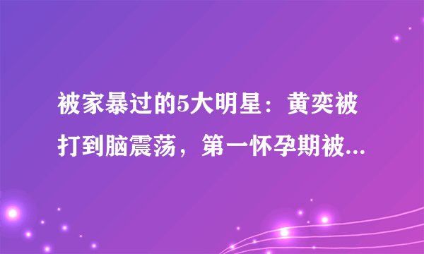 被家暴过的5大明星：黄奕被打到脑震荡，第一怀孕期被家暴6次！
