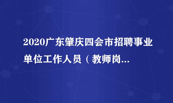 2020广东肇庆四会市招聘事业单位工作人员（教师岗位）面试成绩、考试总成绩及体检、考察公告