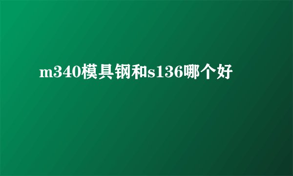 m340模具钢和s136哪个好