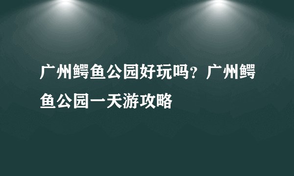 广州鳄鱼公园好玩吗？广州鳄鱼公园一天游攻略