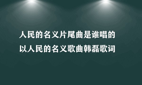 人民的名义片尾曲是谁唱的 以人民的名义歌曲韩磊歌词