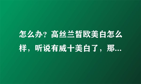 怎么办？高丝兰皙欧美白怎么样，听说有威十美白了，那么威十美白怎么样，效果和冷光美白一样吗？？