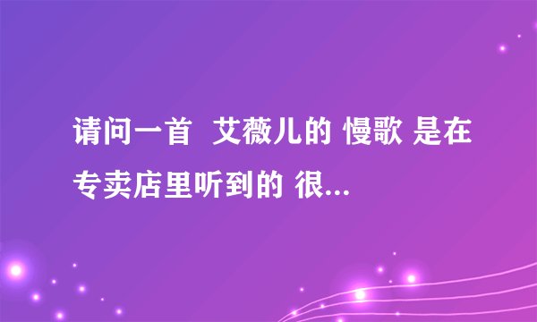 请问一首  艾薇儿的 慢歌 是在专卖店里听到的 很好听请问大家知道有什么给小弟说一下呀 谢谢