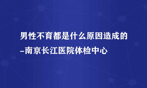 男性不育都是什么原因造成的-南京长江医院体检中心