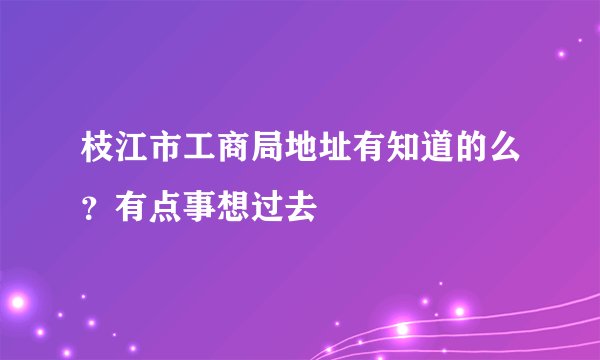 枝江市工商局地址有知道的么？有点事想过去