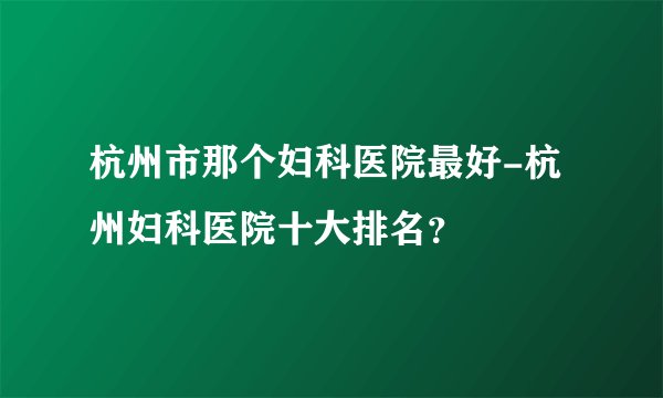 杭州市那个妇科医院最好-杭州妇科医院十大排名？