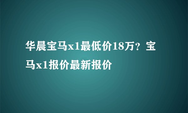 华晨宝马x1最低价18万？宝马x1报价最新报价