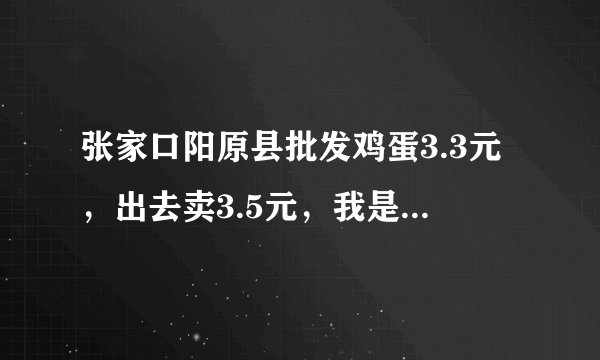 张家口阳原县批发鸡蛋3.3元，出去卖3.5元，我是个卖蛋的，O，2元的利，您们说我怎么活呀，，
