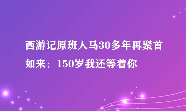 西游记原班人马30多年再聚首如来：150岁我还等着你