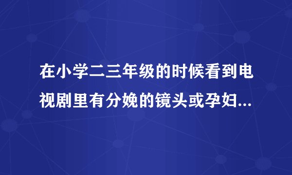 在小学二三年级的时候看到电视剧里有分娩的镜头或孕妇...