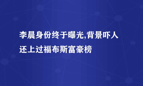 李晨身份终于曝光,背景吓人还上过福布斯富豪榜