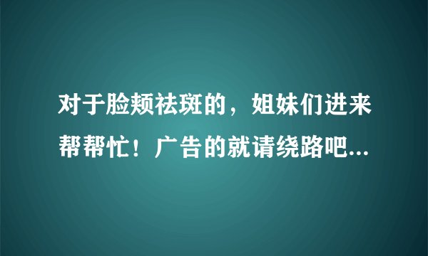 对于脸颊祛斑的，姐妹们进来帮帮忙！广告的就请绕路吧！谢谢合作！