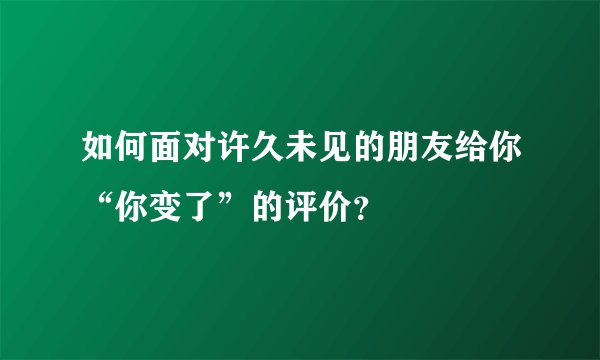 如何面对许久未见的朋友给你“你变了”的评价？
