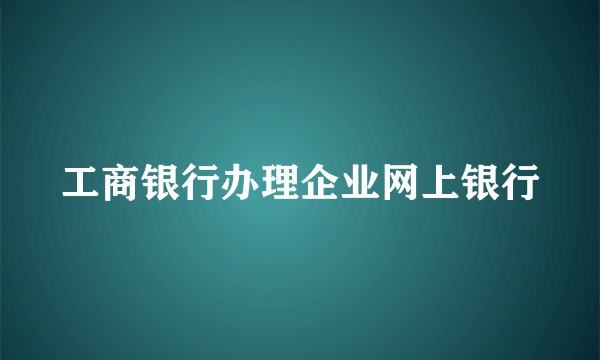 工商银行办理企业网上银行