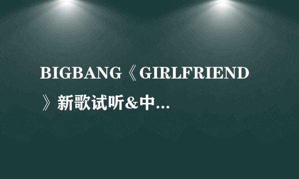 BIGBANG《GIRLFRIEND》新歌试听&中韩双语歌词