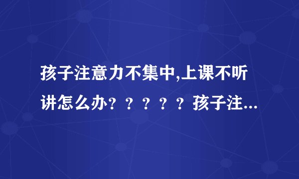 孩子注意力不集中,上课不听讲怎么办？？？？？孩子注意...