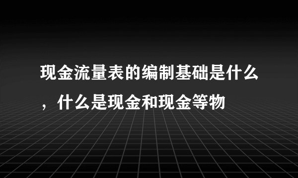 现金流量表的编制基础是什么，什么是现金和现金等物