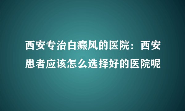 西安专治白癜风的医院：西安患者应该怎么选择好的医院呢