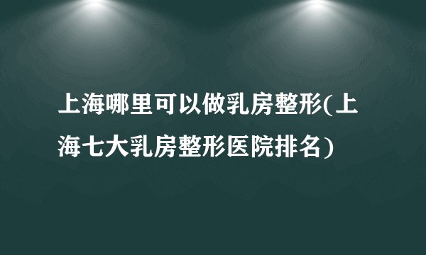 上海哪里可以做乳房整形(上海七大乳房整形医院排名)