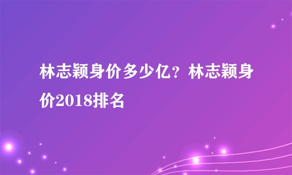 林志颖身价多少亿？林志颖身价2018排名