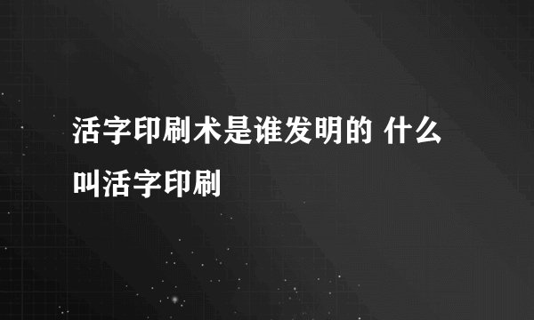 活字印刷术是谁发明的 什么叫活字印刷