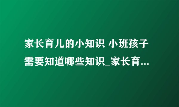家长育儿的小知识 小班孩子需要知道哪些知识_家长育儿的小常识知识有哪些