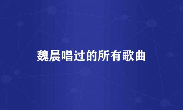 魏晨唱过的所有歌曲