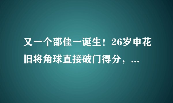 又一个邵佳一诞生！26岁申花旧将角球直接破门得分，脚法好得惊人